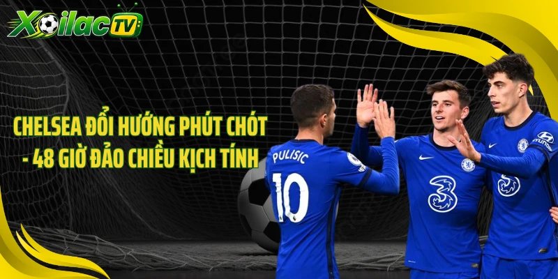 Chelsea Đổi Hướng Phút Chót - 48 Giờ Đảo Chiều Kịch Tính